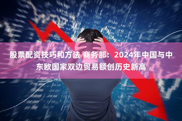 股票配资技巧和方法 商务部：2024年中国与中东欧国家双边贸易额创历史新高