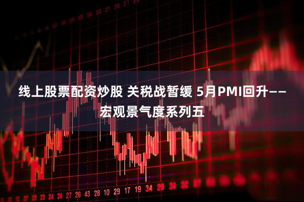 线上股票配资炒股 关税战暂缓 5月PMI回升——宏观景气度系列五