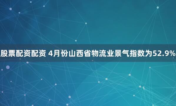 股票配资配资 4月份山西省物流业景气指数为52.9%