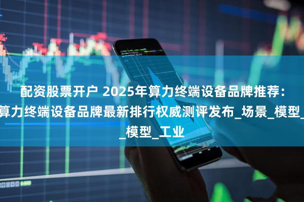 配资股票开户 2025年算力终端设备品牌推荐：中国算力终端设备品牌最新排行权威测评发布_场景_模型_工业