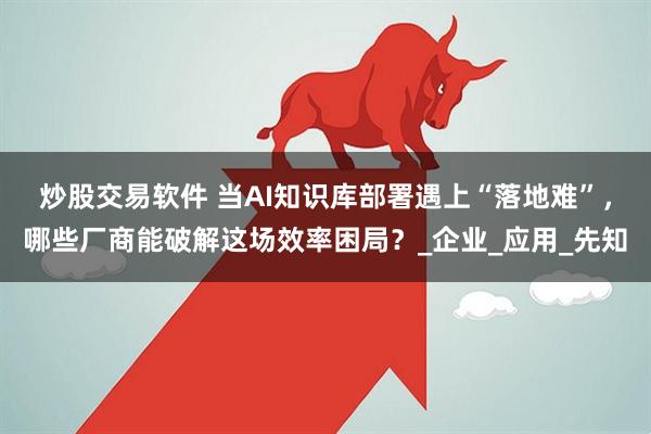 炒股交易软件 当AI知识库部署遇上“落地难”，哪些厂商能破解这场效率困局？_企业_应用_先知