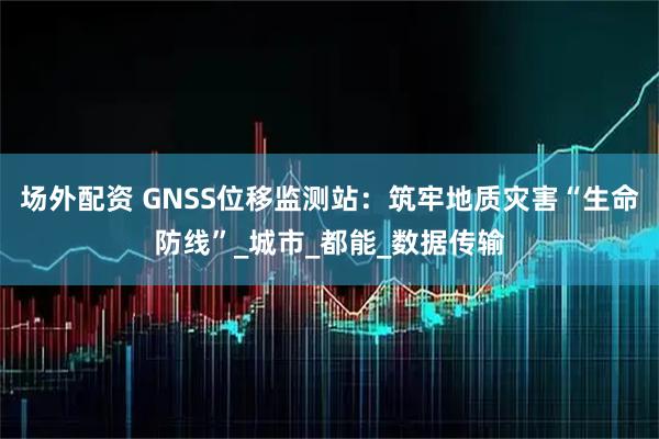 场外配资 GNSS位移监测站：筑牢地质灾害“生命防线”_城市_都能_数据传输