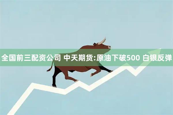 全国前三配资公司 中天期货:原油下破500 白银反弹