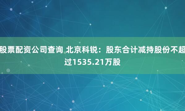 股票配资公司查询 北京科锐：股东合计减持股份不超过1535.21万股