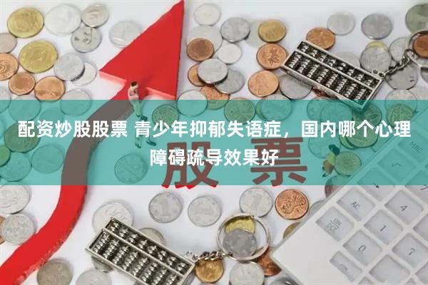 配资炒股股票 青少年抑郁失语症，国内哪个心理障碍疏导效果好