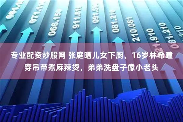 专业配资炒股网 张庭晒儿女下厨，16岁林希瞳穿吊带煮麻辣烫，弟弟洗盘子像小老头