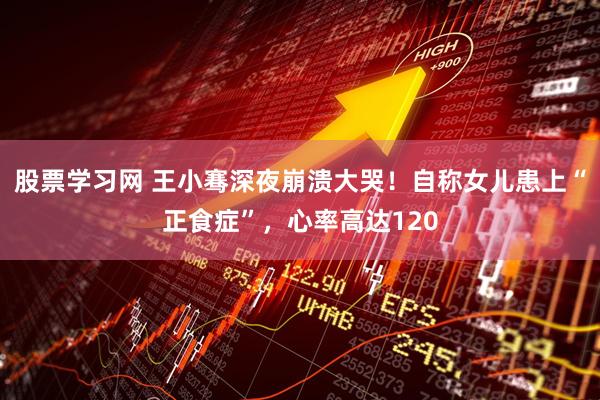 股票学习网 王小骞深夜崩溃大哭！自称女儿患上“正食症”，心率高达120